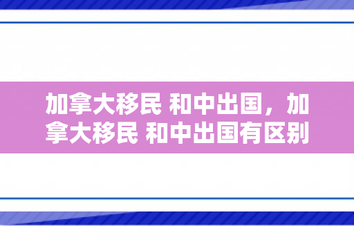 加拿大移民 和中出国，加拿大移民 和中出国有区别吗