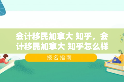 会计移民加拿大 知乎，会计移民加拿大 知乎怎么样