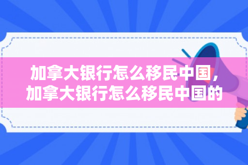 加拿大银行怎么移民中国，加拿大银行怎么移民中国的