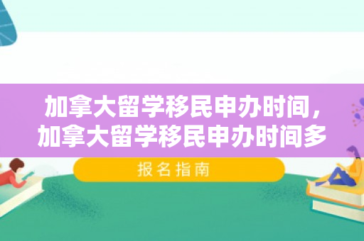 加拿大留学移民申办时间，加拿大留学移民申办时间多久