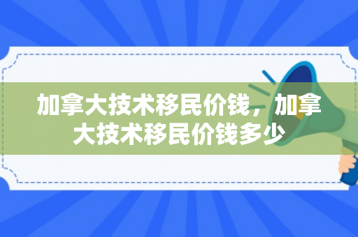 加拿大技术移民价钱，加拿大技术移民价钱多少