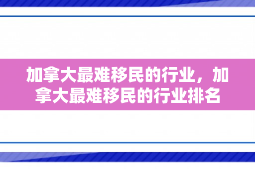 加拿大最难移民的行业，加拿大最难移民的行业排名
