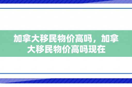 加拿大移民物价高吗，加拿大移民物价高吗现在