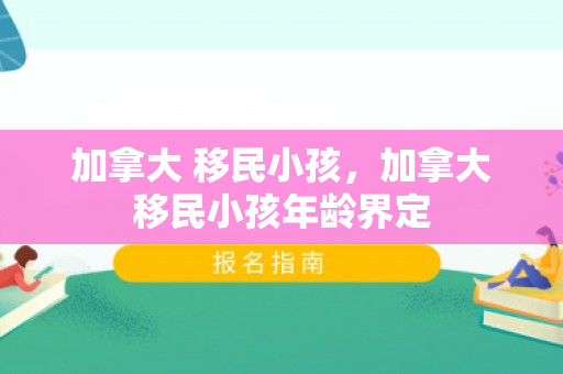 加拿大 移民小孩，加拿大移民小孩年龄界定