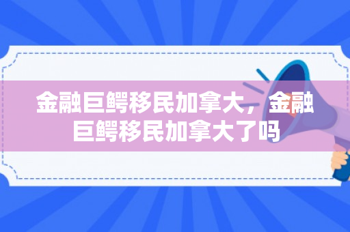 金融巨鳄移民加拿大，金融巨鳄移民加拿大了吗