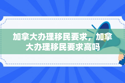 加拿大办理移民要求，加拿大办理移民要求高吗