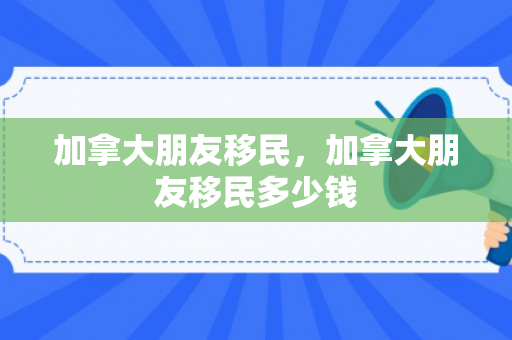 加拿大朋友移民，加拿大朋友移民多少钱
