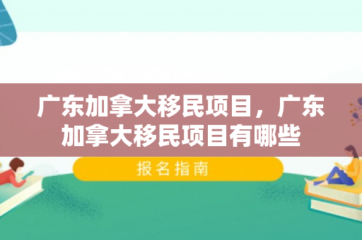 广东加拿大移民项目，广东加拿大移民项目有哪些
