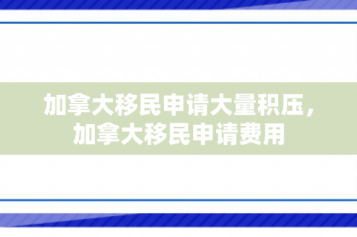 加拿大移民申请大量积压，加拿大移民申请费用