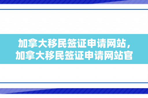 加拿大移民签证申请网站，加拿大移民签证申请网站官网