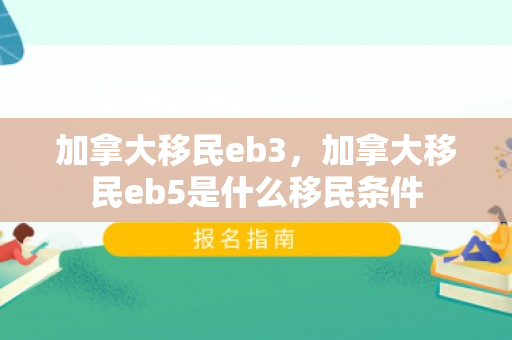 加拿大移民eb3，加拿大移民eb5是什么移民条件