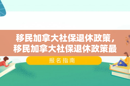 移民加拿大社保退休政策，移民加拿大社保退休政策最新