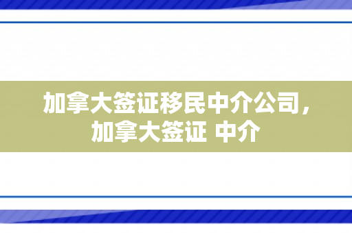 加拿大签证移民中介公司，加拿大签证 中介