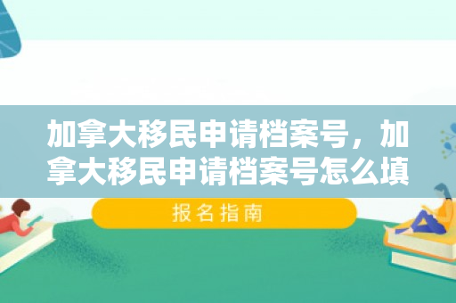 加拿大移民申请档案号，加拿大移民申请档案号怎么填