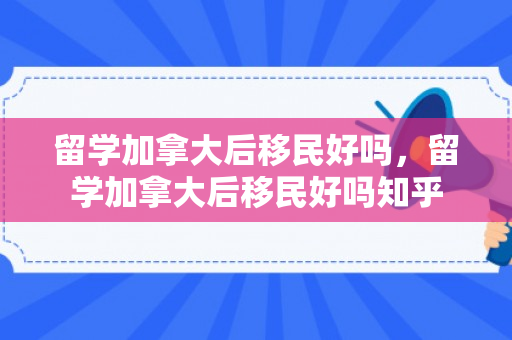 留学加拿大后移民好吗，留学加拿大后移民好吗知乎