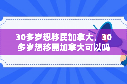 30多岁想移民加拿大，30多岁想移民加拿大可以吗