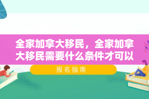 全家加拿大移民，全家加拿大移民需要什么条件才可以申请