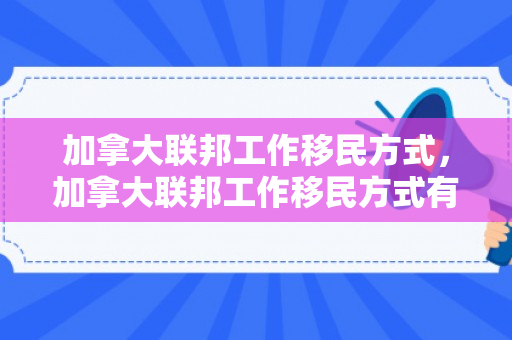 加拿大联邦工作移民方式，加拿大联邦工作移民方式有哪些