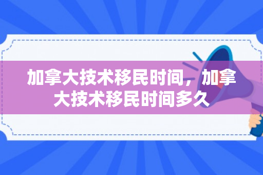 加拿大技术移民时间，加拿大技术移民时间多久