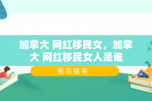 加拿大 网红移民女，加拿大 网红移民女人是谁