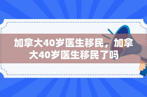 加拿大40岁医生移民，加拿大40岁医生移民了吗