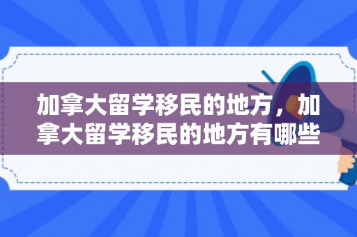 加拿大留学移民的地方，加拿大留学移民的地方有哪些