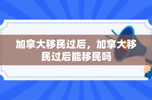 加拿大移民过后，加拿大移民过后能移民吗