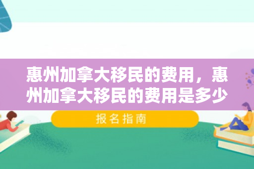 惠州加拿大移民的费用，惠州加拿大移民的费用是多少