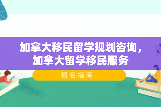 加拿大移民留学规划咨询，加拿大留学移民服务