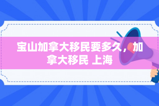 宝山加拿大移民要多久，加拿大移民 上海