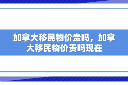 加拿大移民物价贵吗，加拿大移民物价贵吗现在