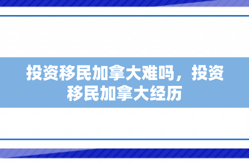 投资移民加拿大难吗，投资移民加拿大经历