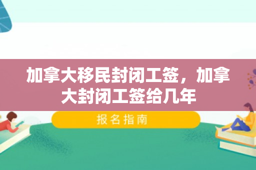 加拿大移民封闭工签，加拿大封闭工签给几年