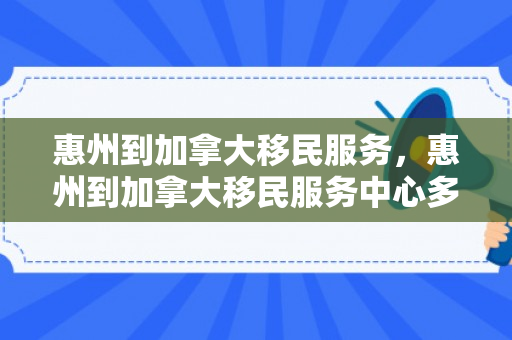 惠州到加拿大移民服务，惠州到加拿大移民服务中心多远