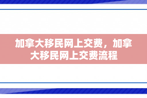 加拿大移民网上交费，加拿大移民网上交费流程