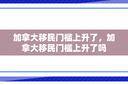 加拿大移民门槛上升了，加拿大移民门槛上升了吗