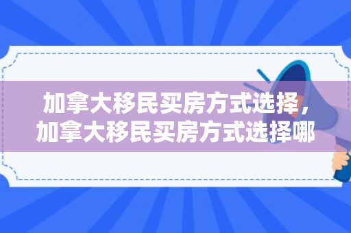 加拿大移民买房方式选择，加拿大移民买房方式选择哪个