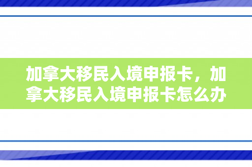 加拿大移民入境申报卡，加拿大移民入境申报卡怎么办理