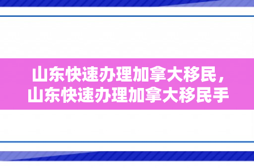 山东快速办理加拿大移民，山东快速办理加拿大移民手续