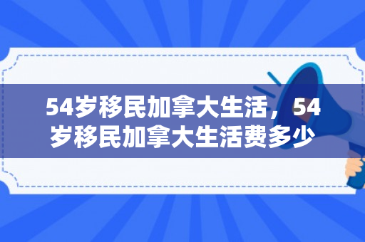 54岁移民加拿大生活，54岁移民加拿大生活费多少