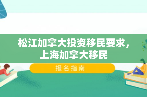 松江加拿大投资移民要求，上海加拿大移民