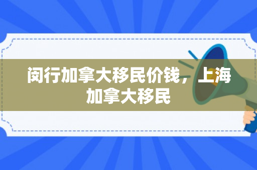 闵行加拿大移民价钱，上海加拿大移民