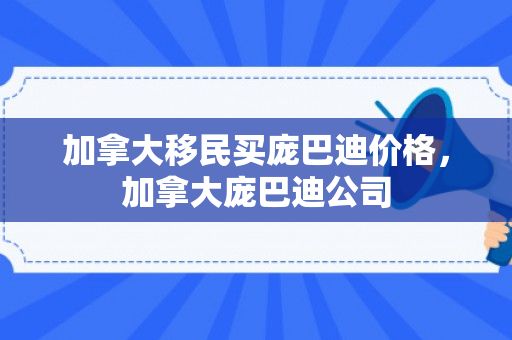 加拿大移民买庞巴迪价格，加拿大庞巴迪公司