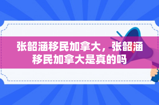 张韶涵移民加拿大，张韶涵移民加拿大是真的吗