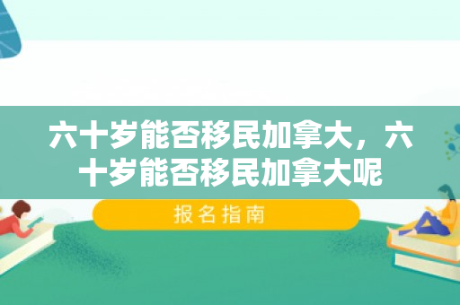 六十岁能否移民加拿大，六十岁能否移民加拿大呢