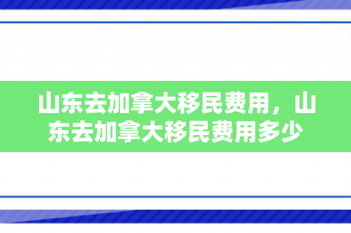 山东去加拿大移民费用，山东去加拿大移民费用多少