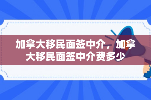加拿大移民面签中介，加拿大移民面签中介费多少