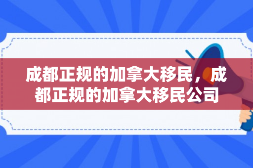 成都正规的加拿大移民，成都正规的加拿大移民公司