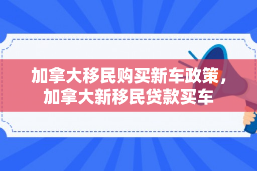 加拿大移民购买新车政策，加拿大新移民贷款买车