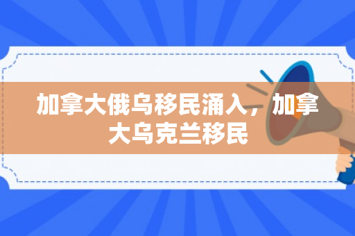 加拿大俄乌移民涌入，加拿大乌克兰移民